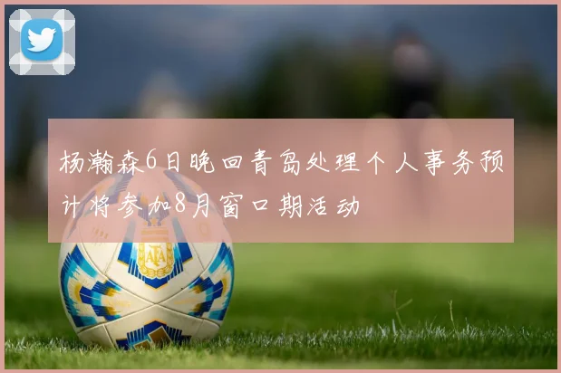 杨瀚森6日晚回青岛处理个人事务预计将参加8月窗口期活动