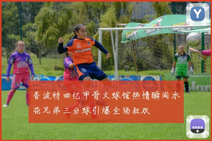 香波特回忆甲骨文球馆热情瞬间水花兄弟三分球引爆全场狂欢