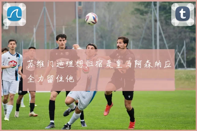 苏维门迪理想归宿是皇马阿森纳应全力留住他