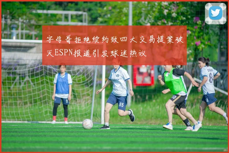字母哥拒绝续约致四大交易提案破灭ESPN报道引发球迷热议
