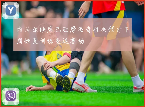 内马尔缺席巴西摩洛哥对决预计下周恢复训练重返赛场