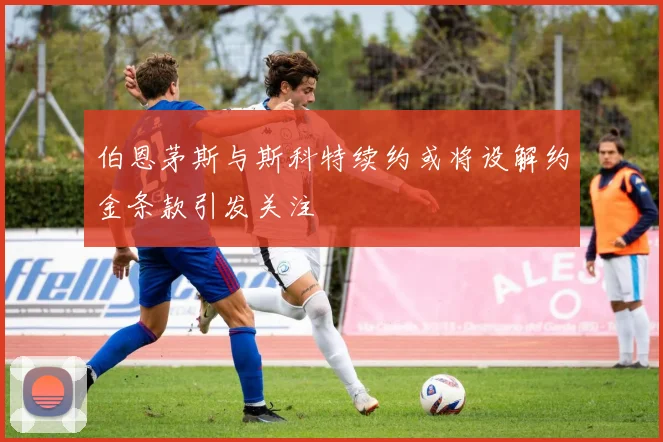 伯恩茅斯与斯科特续约或将设解约金条款引发关注