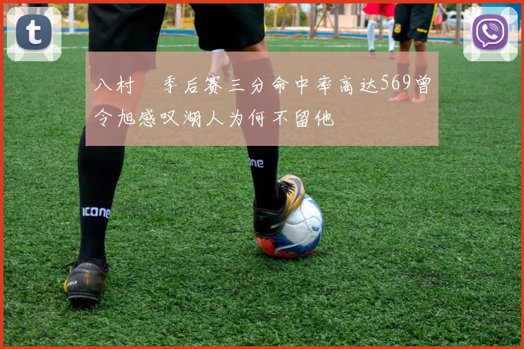 八村塁季后赛三分命中率高达569曾令旭感叹湖人为何不留他
