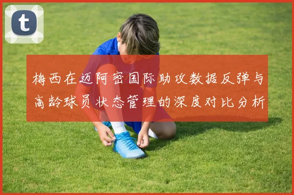 梅西在迈阿密国际助攻数据反弹与高龄球员状态管理的深度对比分析