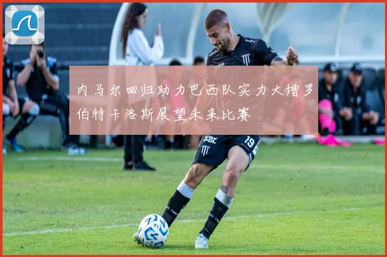 内马尔回归助力巴西队实力大增罗伯特卡洛斯展望未来比赛