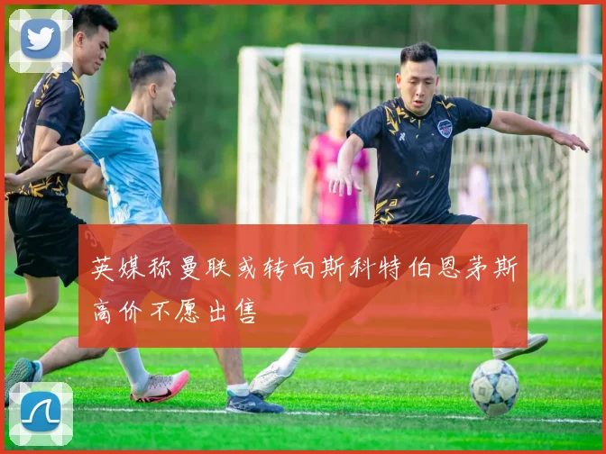 英媒称曼联或转向斯科特伯恩茅斯高价不愿出售