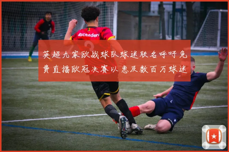 英超九家欧战球队球迷联名呼吁免费直播欧冠决赛以惠及数百万球迷