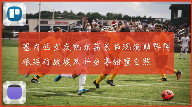 塞内西女友凯尔茜亲临现场助阵阿根廷对战埃及并分享甜蜜合照