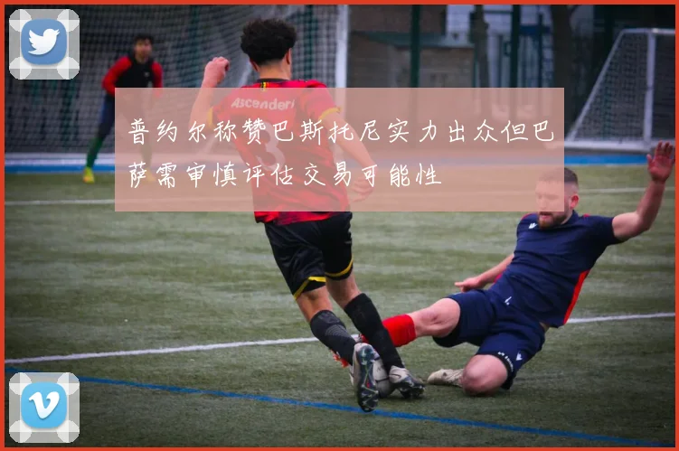 普约尔称赞巴斯托尼实力出众但巴萨需审慎评估交易可能性