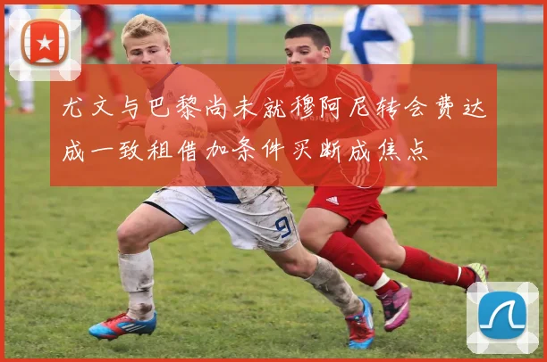 尤文与巴黎尚未就穆阿尼转会费达成一致租借加条件买断成焦点