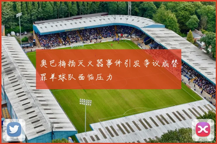 奥巴梅扬灭火器事件引发争议成替罪羊球队面临压力