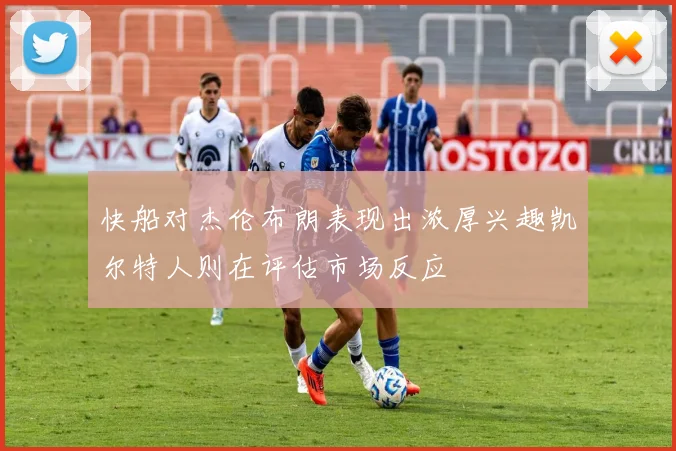 快船对杰伦布朗表现出浓厚兴趣凯尔特人则在评估市场反应