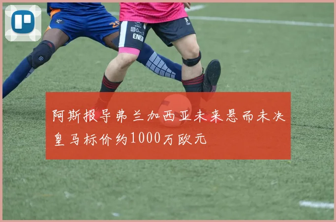 阿斯报导弗兰加西亚未来悬而未决皇马标价约1000万欧元