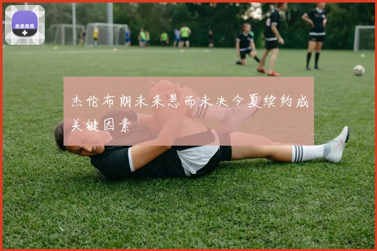 杰伦布朗未来悬而未决今夏续约成关键因素